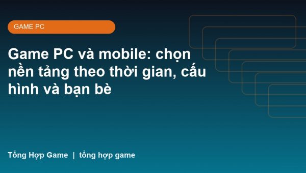 Game PC và mobile: chọn nền tảng theo thời gian, cấu hình và bạn bè