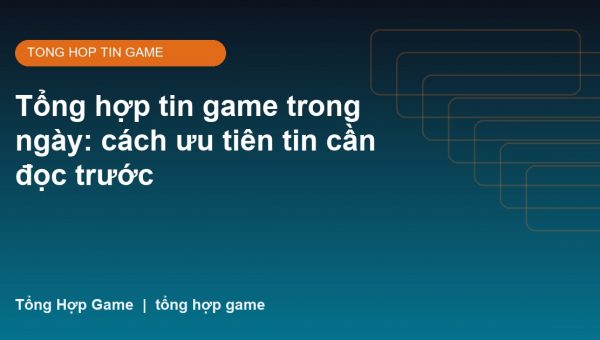 Tổng hợp tin game trong ngày: cách ưu tiên tin cần đọc trước
